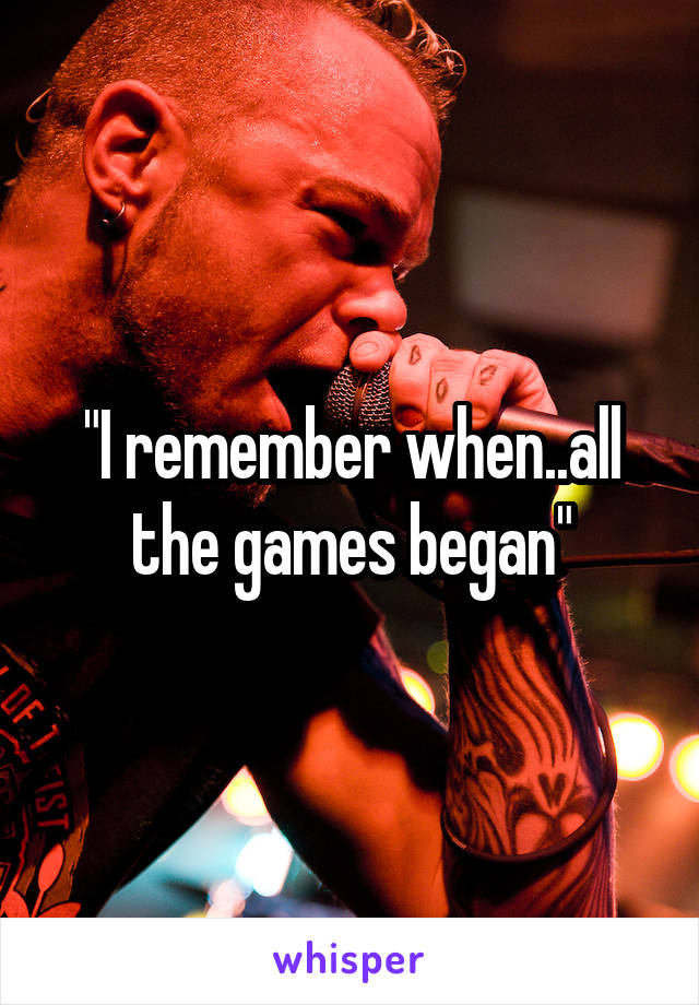 "I remember when..all the games began"