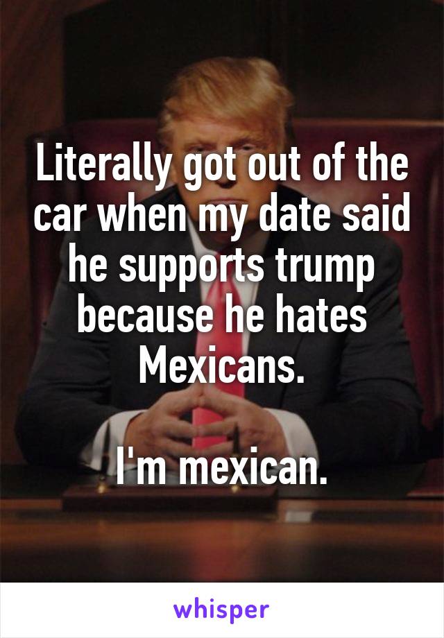 Literally got out of the car when my date said he supports trump because he hates Mexicans.

I'm mexican.