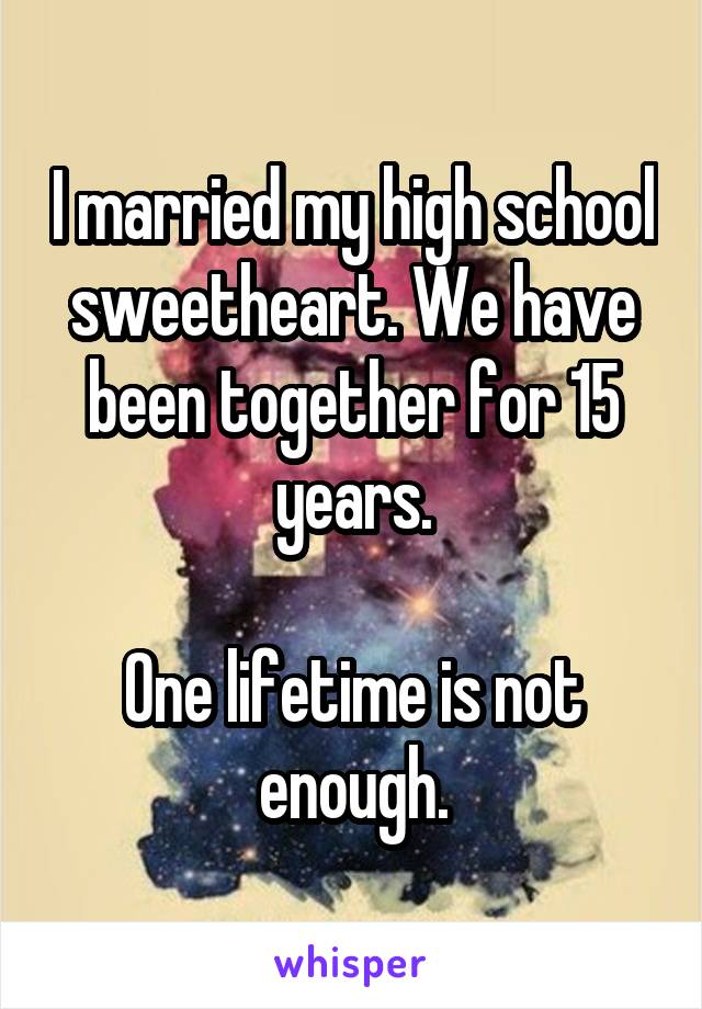 I married my high school sweetheart. We have been together for 15 years.

One lifetime is not enough.