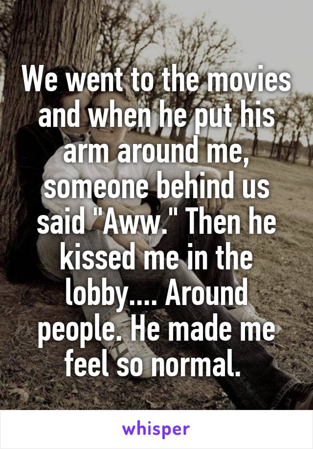 We went to the movies and when he put his arm around me, someone behind us said "Aww." Then he kissed me in the lobby.... Around people. He made me feel so normal. 