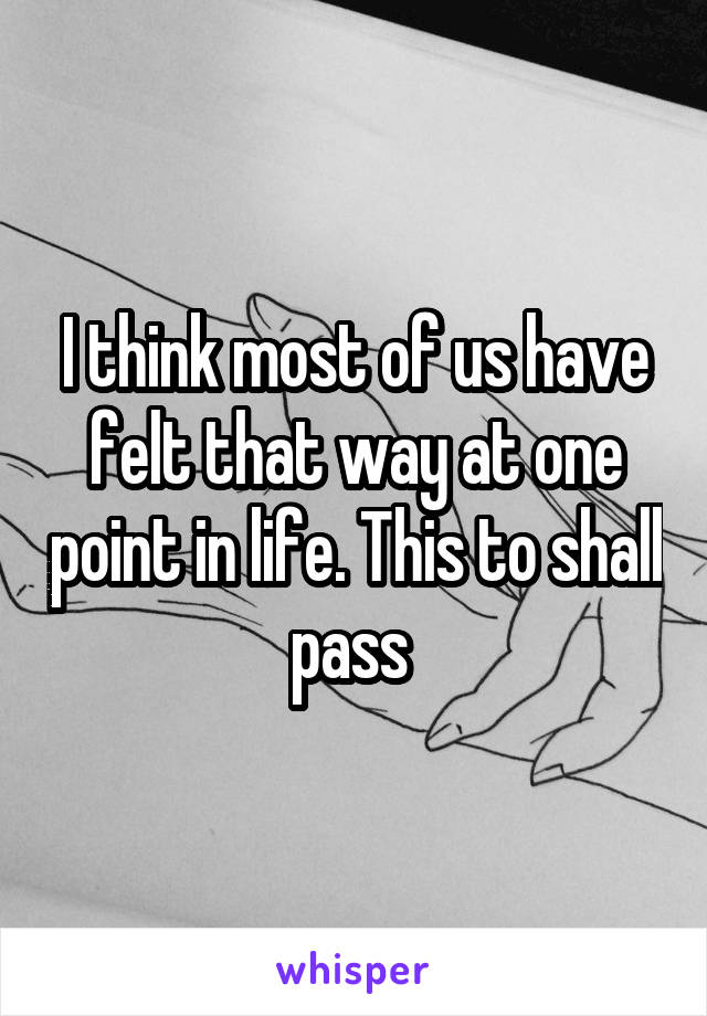 I think most of us have felt that way at one point in life. This to shall pass 