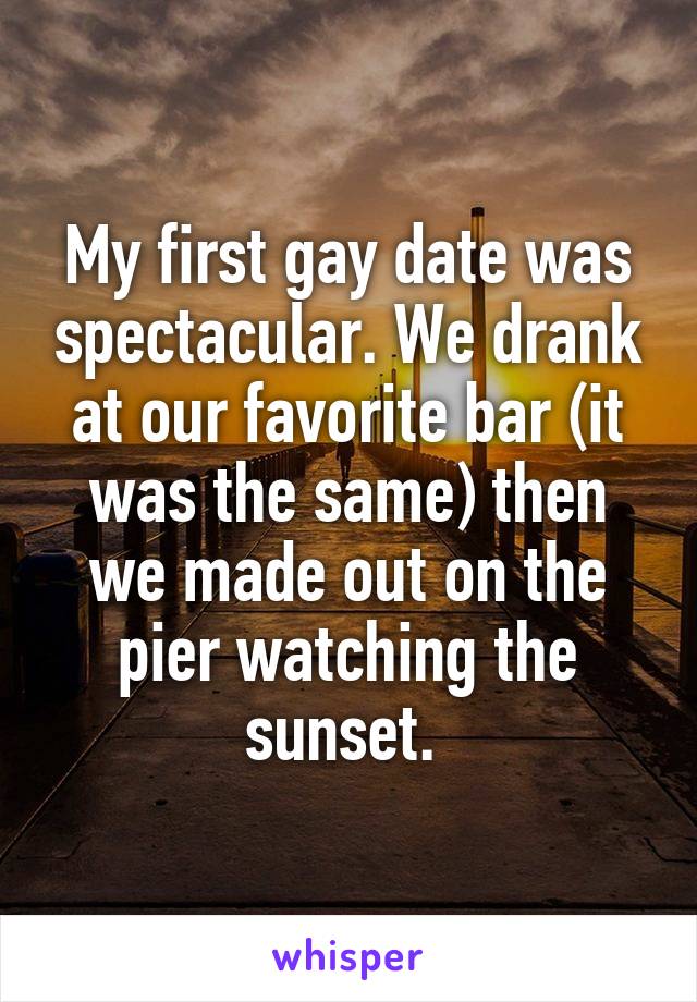 My first gay date was spectacular. We drank at our favorite bar (it was the same) then we made out on the pier watching the sunset. 