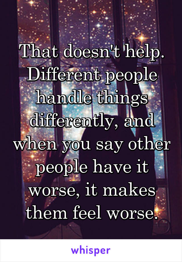 That doesn't help. Different people handle things differently, and when you say other people have it worse, it makes them feel worse.