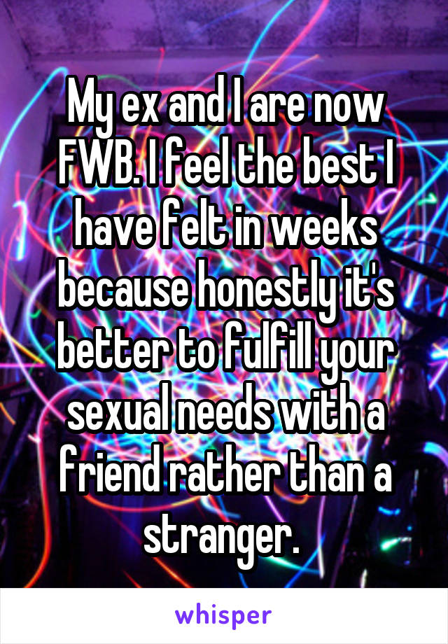 My ex and I are now FWB. I feel the best I have felt in weeks because honestly it's better to fulfill your sexual needs with a friend rather than a stranger. 