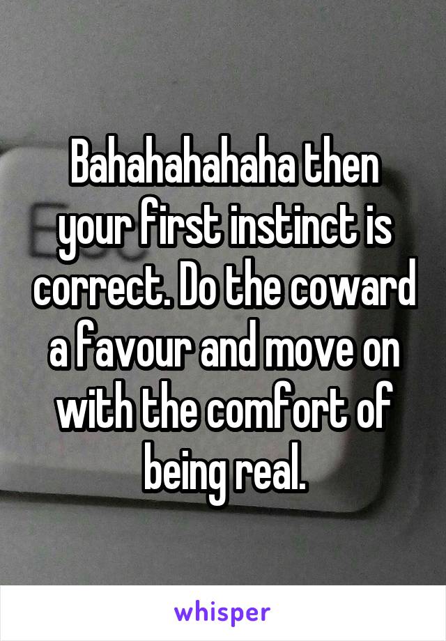 Bahahahahaha then your first instinct is correct. Do the coward a favour and move on with the comfort of being real.