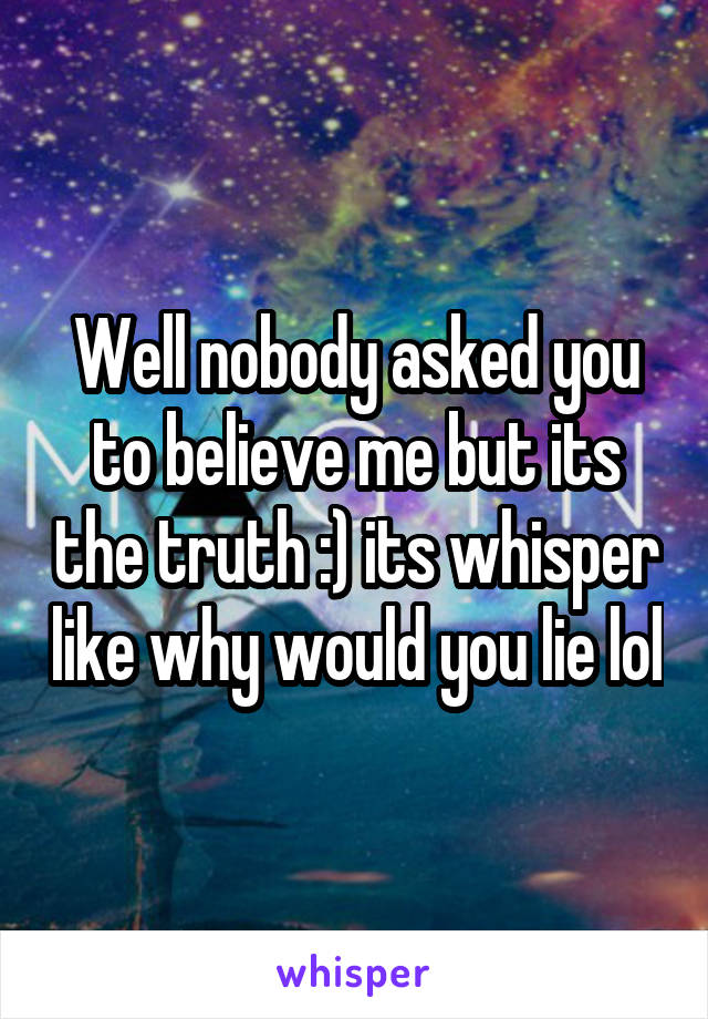 Well nobody asked you to believe me but its the truth :) its whisper like why would you lie lol