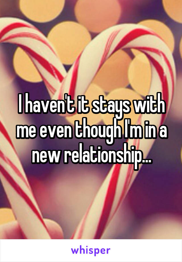 I haven't it stays with me even though I'm in a new relationship...