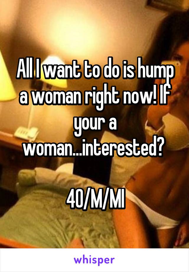 All I want to do is hump a woman right now! If your a woman...interested? 

40/M/MI