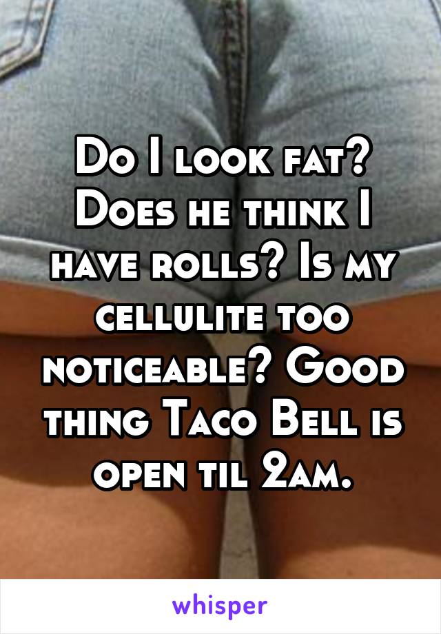 Do I look fat? Does he think I have rolls? Is my cellulite too noticeable? Good thing Taco Bell is open til 2am.