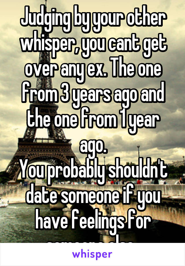 Judging by your other whisper, you cant get over any ex. The one from 3 years ago and the one from 1 year ago.
You probably shouldn't date someone if you have feelings for someone else. 