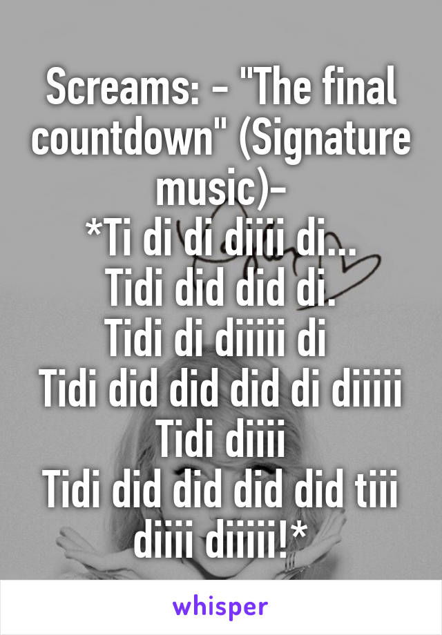 Screams: - "The final countdown" (Signature music)-
*Ti di di diiii di...
Tidi did did di.
Tidi di diiiii di 
Tidi did did did di diiiii Tidi diiii
Tidi did did did did tiii diiii diiiii!*
