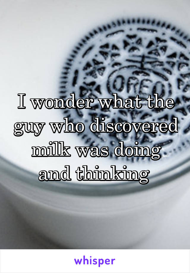 I wonder what the guy who discovered milk was doing and thinking 