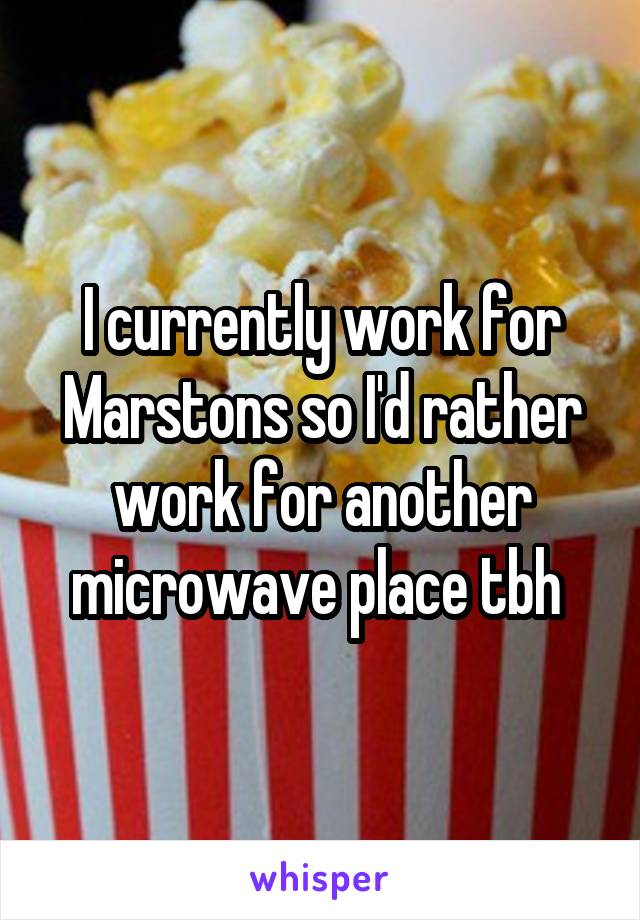 I currently work for Marstons so I'd rather work for another microwave place tbh 