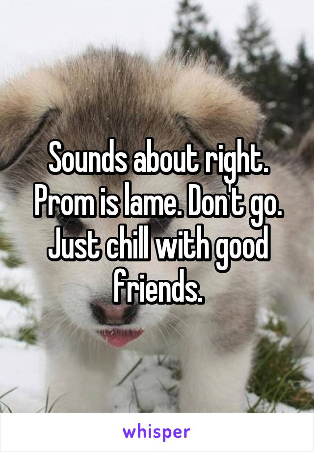 Sounds about right. Prom is lame. Don't go.
Just chill with good friends.