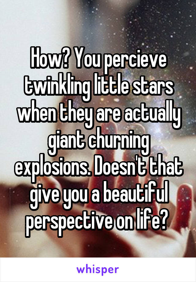 How? You percieve twinkling little stars when they are actually giant churning explosions. Doesn't that give you a beautiful perspective on life? 