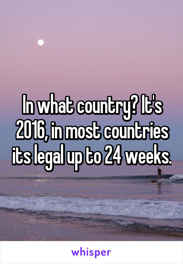 In what country? It's 2016, in most countries its legal up to 24 weeks.