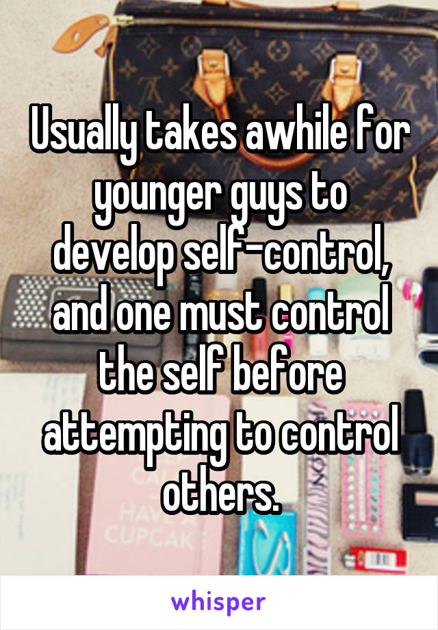 Usually takes awhile for younger guys to develop self-control, and one must control the self before attempting to control others.