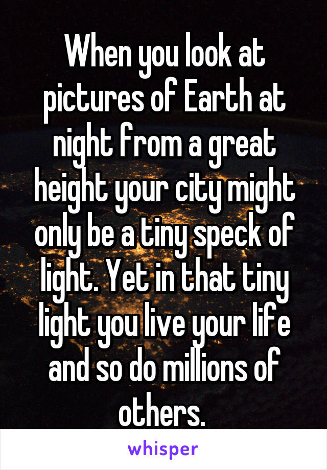 When you look at pictures of Earth at night from a great height your city might only be a tiny speck of light. Yet in that tiny light you live your life and so do millions of others. 