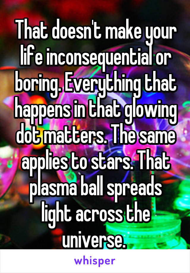 That doesn't make your life inconsequential or boring. Everything that happens in that glowing dot matters. The same applies to stars. That plasma ball spreads light across the universe. 