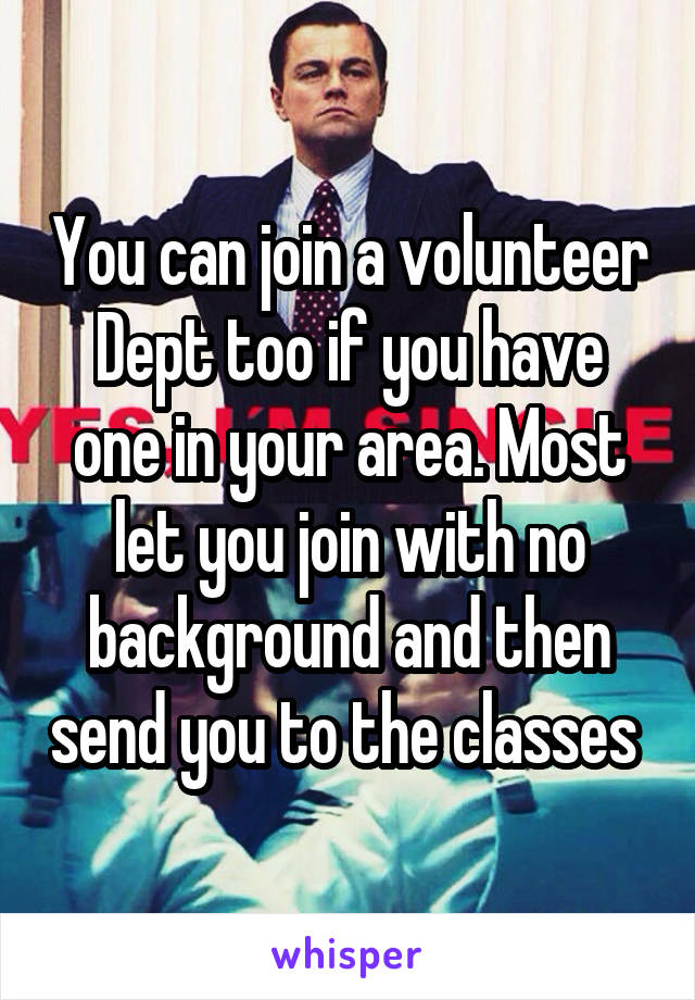 You can join a volunteer Dept too if you have one in your area. Most let you join with no background and then send you to the classes 