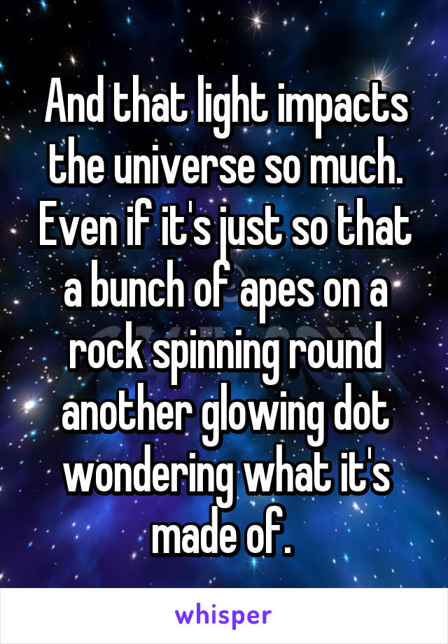 And that light impacts the universe so much. Even if it's just so that a bunch of apes on a rock spinning round another glowing dot wondering what it's made of. 