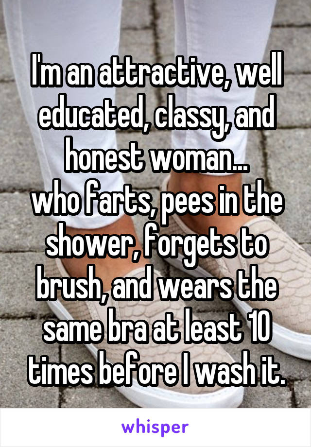 I'm an attractive, well educated, classy, and honest woman...
who farts, pees in the shower, forgets to brush, and wears the same bra at least 10 times before I wash it.