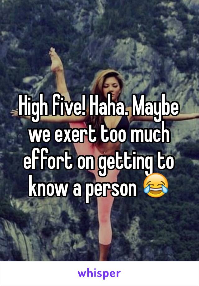 High five! Haha. Maybe we exert too much effort on getting to know a person 😂