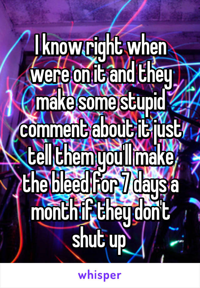 I know right when were on it and they make some stupid comment about it just tell them you'll make the bleed for 7 days a month if they don't shut up 