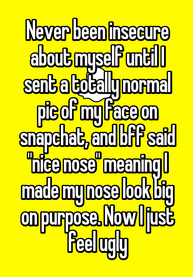 Never been insecure about myself until I sent a totally normal pic of my face on snapchat, and bff said "nice nose" meaning I made my nose look big on purpose. Now I just feel ugly