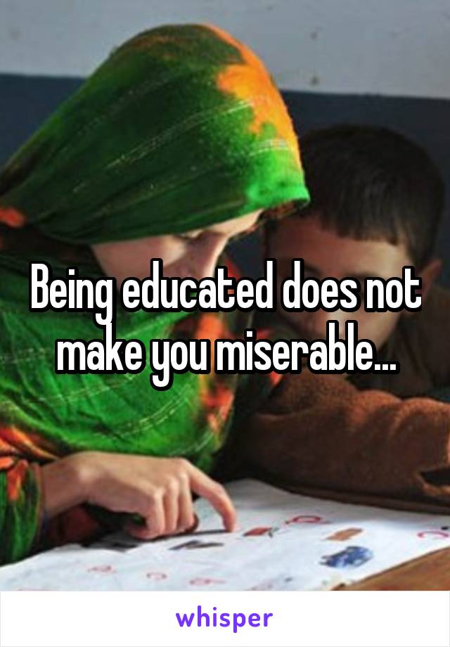 Being educated does not make you miserable...