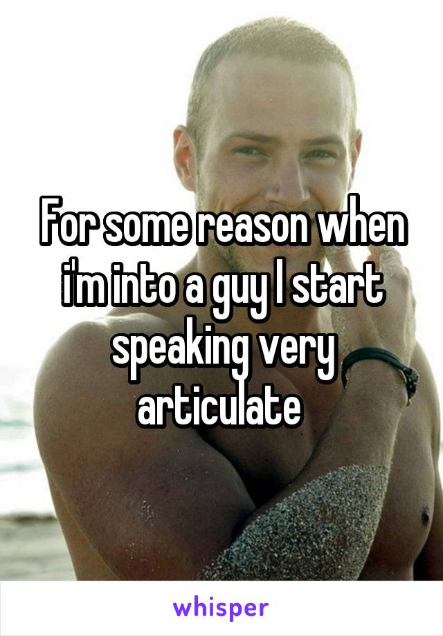 For some reason when i'm into a guy I start speaking very articulate 