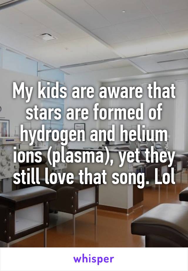 My kids are aware that stars are formed of hydrogen and helium ions (plasma), yet they still love that song. Lol