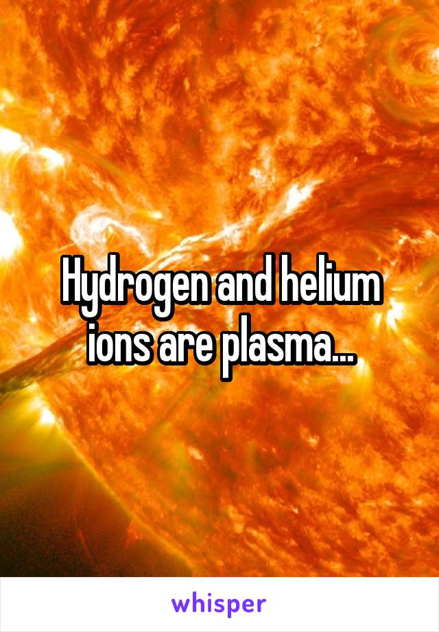 Hydrogen and helium ions are plasma...