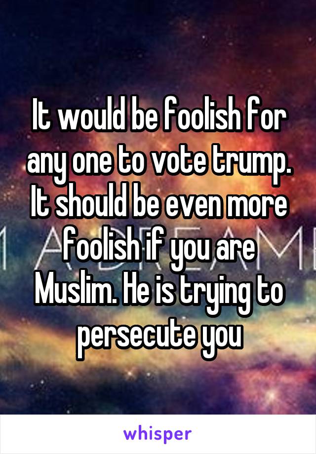It would be foolish for any one to vote trump. It should be even more foolish if you are Muslim. He is trying to persecute you