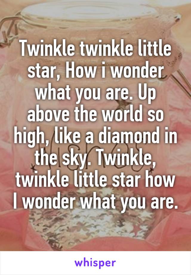 Twinkle twinkle little star, How i wonder what you are. Up above the world so high, like a diamond in the sky. Twinkle, twinkle little star how I wonder what you are.
