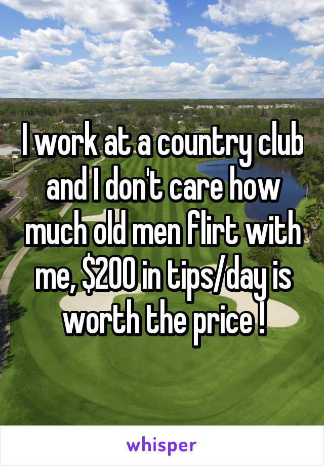 I work at a country club and I don't care how much old men flirt with me, $200 in tips/day is worth the price !