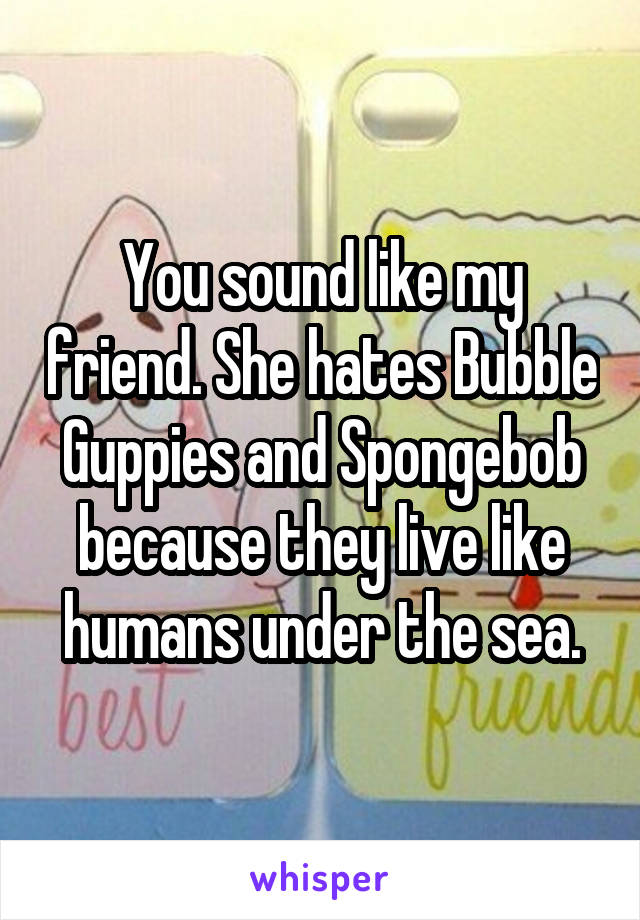 You sound like my friend. She hates Bubble Guppies and Spongebob because they live like humans under the sea.