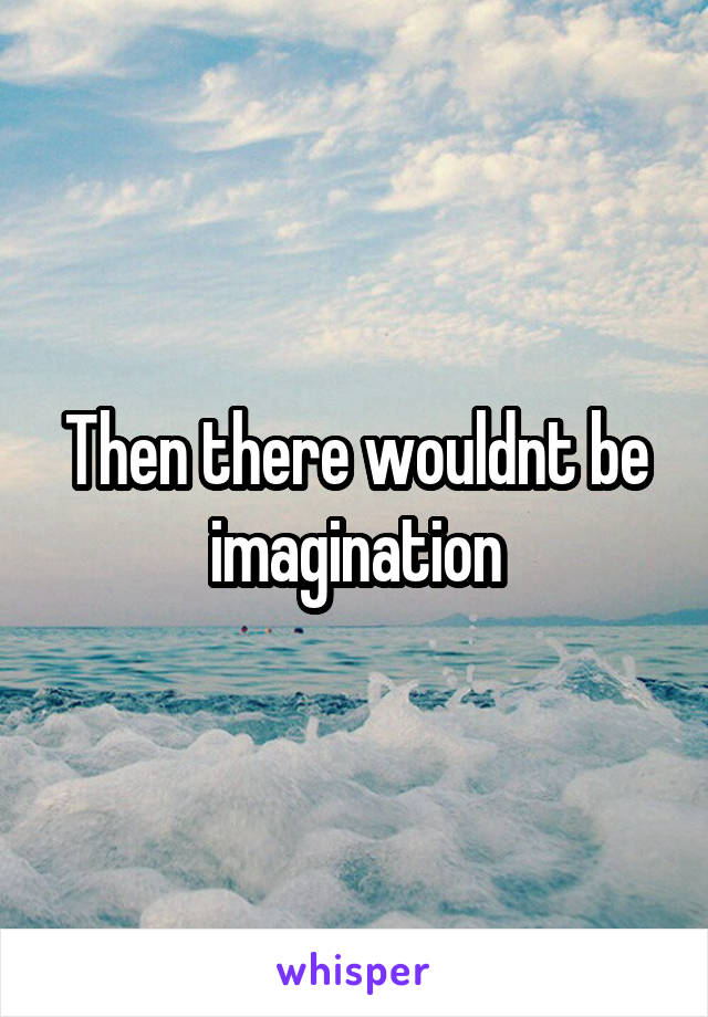 Then there wouldnt be imagination