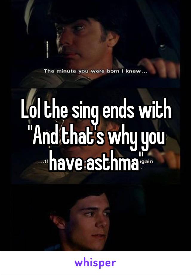 Lol the sing ends with
"And that's why you have asthma"