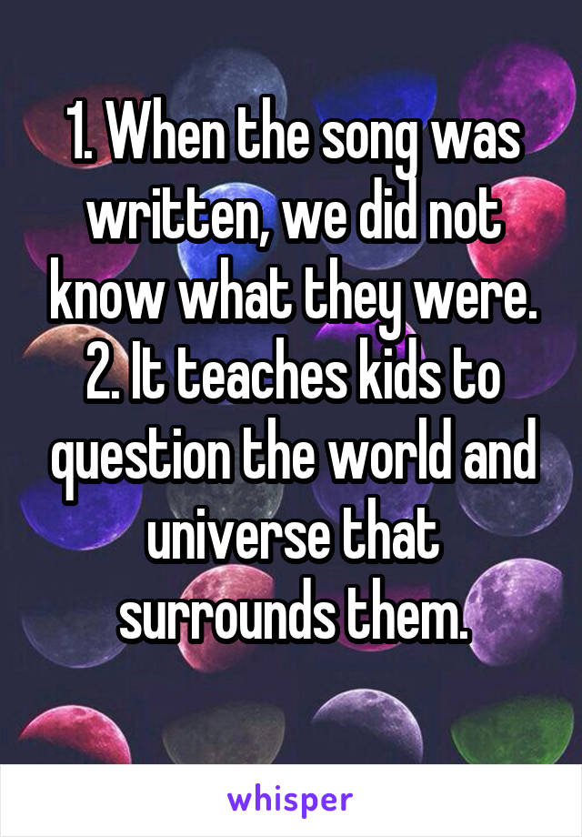 1. When the song was written, we did not know what they were.
2. It teaches kids to question the world and universe that surrounds them.
