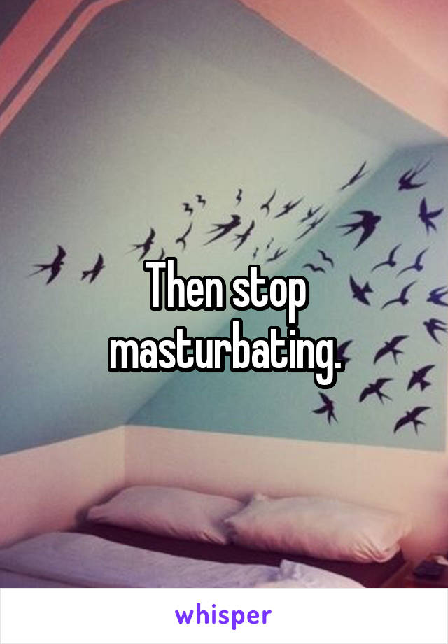 Then stop masturbating.