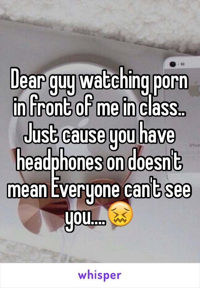 Dear guy watching porn in front of me in class.. Just cause you have headphones on doesn't mean Everyone can't see you....😖