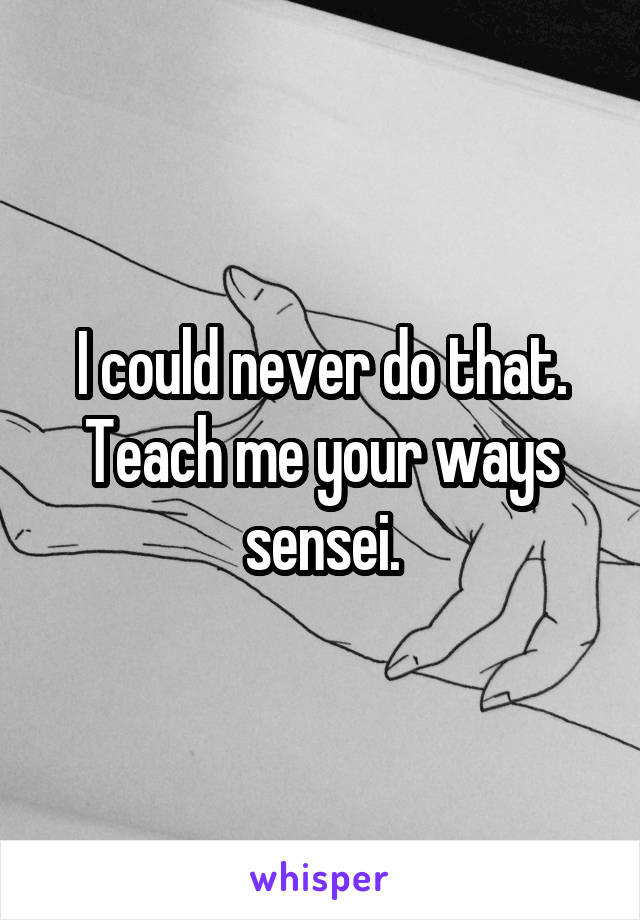 I could never do that.
Teach me your ways sensei.