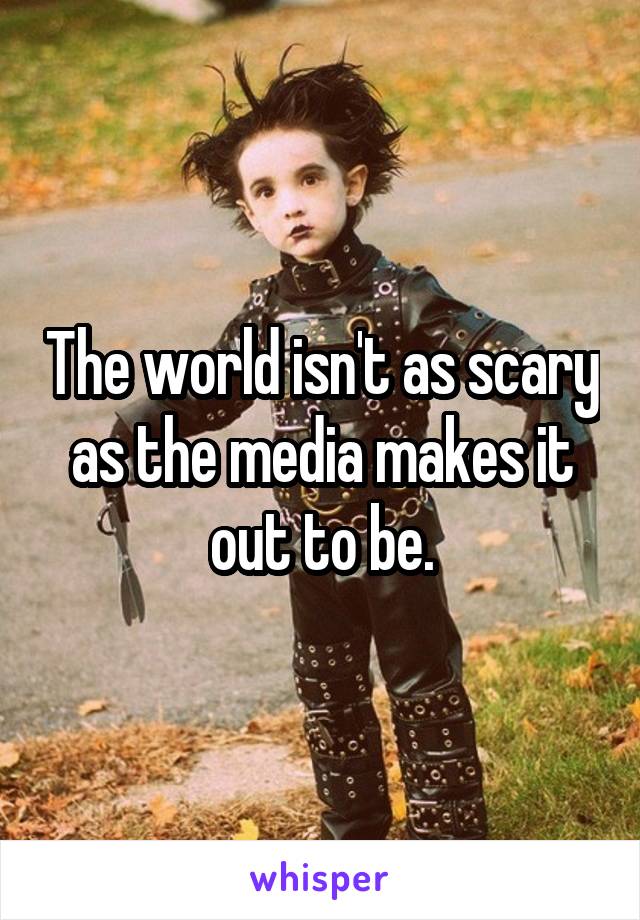 The world isn't as scary as the media makes it out to be.
