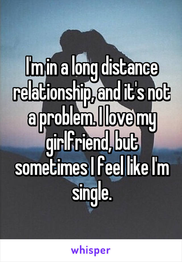 I'm in a long distance relationship, and it's not a problem. I love my girlfriend, but sometimes I feel like I'm single.