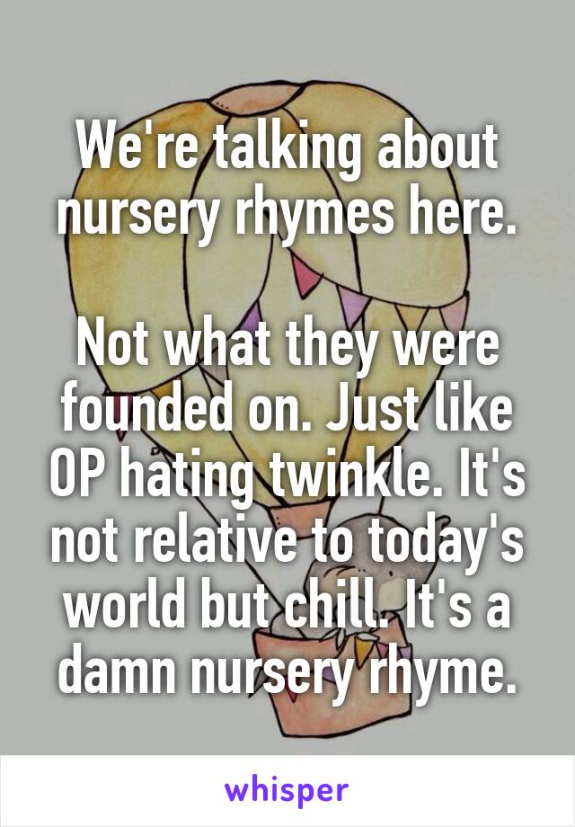 We're talking about nursery rhymes here.

Not what they were founded on. Just like OP hating twinkle. It's not relative to today's world but chill. It's a damn nursery rhyme.