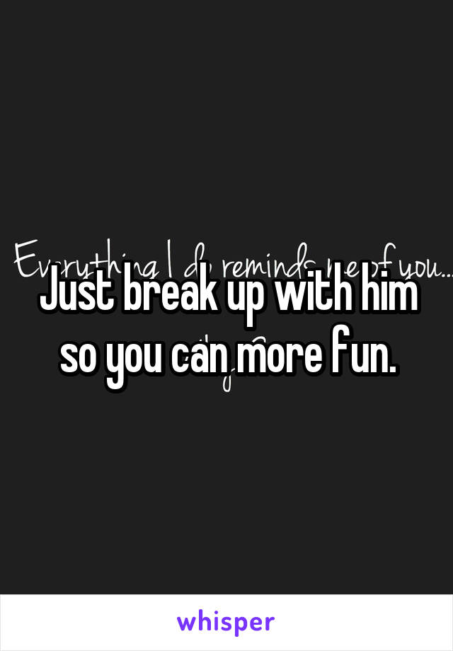 Just break up with him so you can more fun.