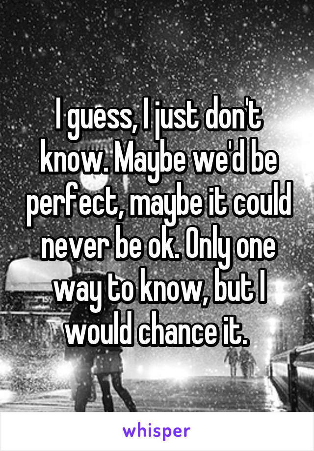 I guess, I just don't know. Maybe we'd be perfect, maybe it could never be ok. Only one way to know, but I would chance it. 