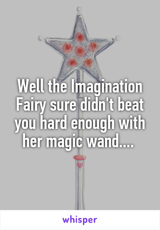 Well the Imagination Fairy sure didn't beat you hard enough with her magic wand.... 