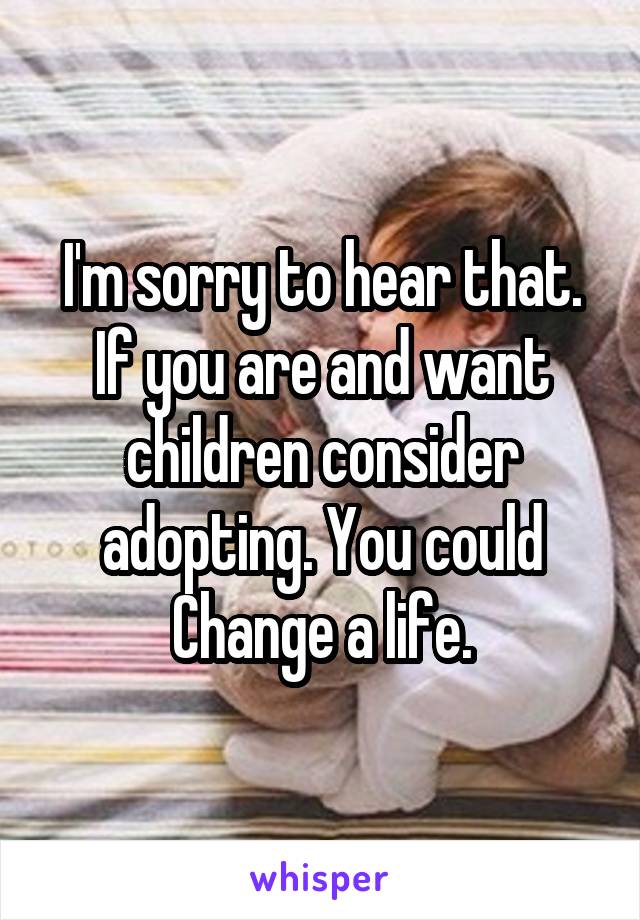 I'm sorry to hear that. If you are and want children consider adopting. You could Change a life.